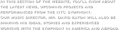 In this section of the website, you’ll know about the latest news, upcoming projects and performances from the NYC Symphony. 
Our music director, Mr. David Eaton will also be sharing his ideas, stories and experiences working with the symphony in America and Abroad.