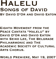 Halelu
Songs of David
By David D’Or and David Eaton 



Eighth Movement from the Peace Cantata “Halelu” by David D’Or and David Eaton with Seiko Lee, The Belgrade Philharmonic and The Academic Society of Cultural Arts Chorus.

World Premiere, May 19, 2007  
