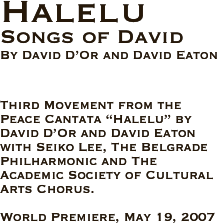 Halelu
Songs of David
By David D’Or and David Eaton 



Third Movement from the Peace Cantata “Halelu” by David D’Or and David Eaton with Seiko Lee, The Belgrade Philharmonic and The Academic Society of Cultural Arts Chorus.

World Premiere, May 19, 2007  
