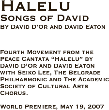 
Halelu
Songs of David
By David D’Or and David Eaton 



Fourth Movement from the Peace Cantata “Halelu” by David D’Or and David Eaton with Seiko Lee, The Belgrade Philharmonic and The Academic Society of Cultural Arts Chorus.

World Premiere, May 19, 2007 